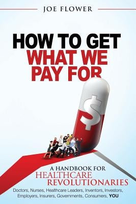 How to Get What We Pay For: A Handbook For Healthcare Revolutionaries: Doctors, Nurses, Healthcare Leaders, Inventors, Investors, Employers, Insur by Flower, Joe