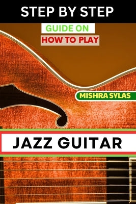 Step by Step Guide on How to Play Jazz Guitar: Expert Manual To Playing Jazz Guitar - Unlocking Essential Techniques, Theory, And Improvisation Skills by Sylas, Mishra