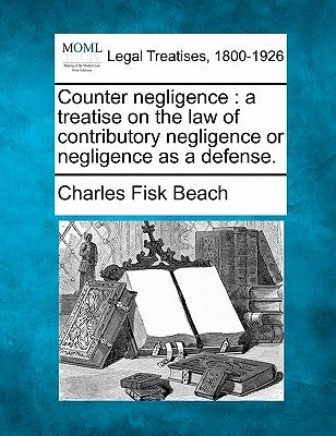 Counter negligence: a treatise on the law of contributory negligence or negligence as a defense. by Beach, Charles Fisk