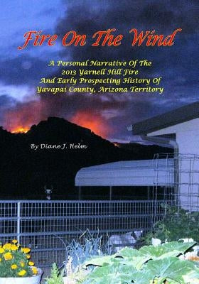 Fire On The Wind: A Personal Narrative of the 2013 Yarnell Hill Fire and Early Prospecting History of Yavapai County, Arizona Territory by Helm, Diane J.