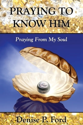 Praying To Know Him: Praying From My Soul by Ford, Denise P.