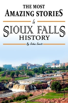 The Absolutely Most Amazing Stories in Sioux Falls History by Sweets, Joshua