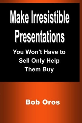 Make Irresistible Presentations: You Won't Have to Sell Only Help Them Buy by Oros, Bob