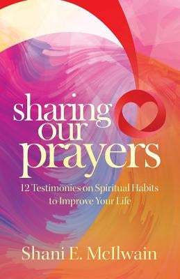 Sharing Our Prayers: 12 Testimonies on Spiritual Habits to Improve Your Life by McIlwain, Shani E.