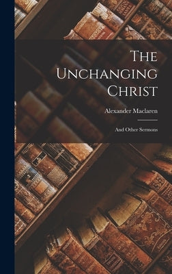 The Unchanging Christ: And Other Sermons by MacLaren, Alexander