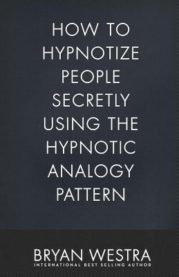 How To Hypnotize People Secretly Using The Hypnotic Analogy Pattern by Westra, Bryan