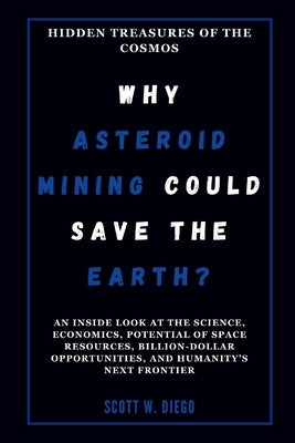 WHY ASTEROID MINING COULD SAVE THE EARTH? Hidden Treasures of the Cosmos: An Inside Look at the Science, Economics, Potential of Space Resources, Bill by W. Diego, Scott