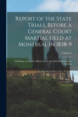 Report of the State Trials, Before a General Court Martial Held at Montreal in 1838-9: Exhibiting a Complete History of the Late Rebellion in Lower Ca by Anonymous