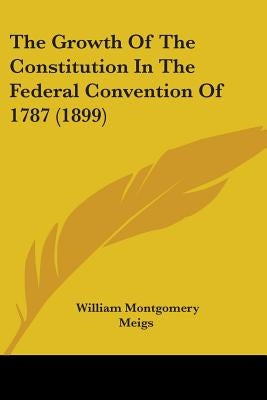 The Growth Of The Constitution In The Federal Convention Of 1787 (1899) by Meigs, William Montgomery