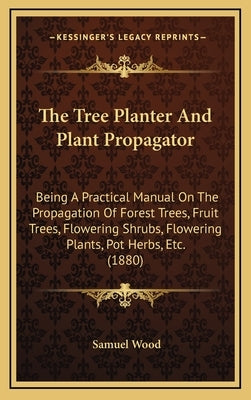 The Tree Planter and Plant Propagator: Being a Practical Manual on the Propagation of Forest Trees, Fruit Trees, Flowering Shrubs, Flowering Plants, P by Wood, Samuel