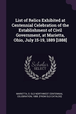 List of Relics Exhibited at Centennial Celebration of the Establishment of Civil Government, at Marietta, Ohio, July 15-19, 1889 [1888] by Marietta, O. Old Northwest Centennial Ce