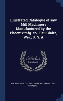 Illustrated Catalogue of saw Mill Machinery Manufactured by the Phoenix mfg. co., Eau Claire, Wis., U. S. A by Phoenix Mfg Co, Eau Claire Wis [From