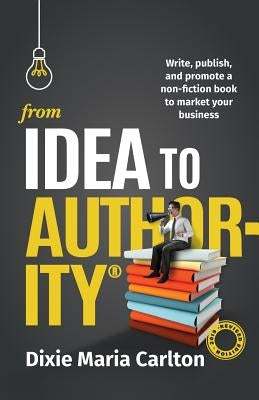 From Idea to Authority: Write, Publish, Promote a Non-Fiction Book to Promote Your Business by Carlton, Dixie Maria