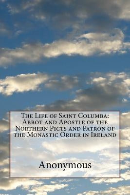 The Life of Saint Columba: Abbot and Apostle of the Northern Picts and Patron of the Monastic Order in Ireland by Anonymous