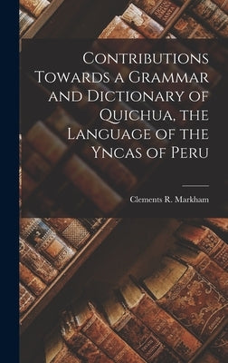Contributions Towards a Grammar and Dictionary of Quichua, the Language of the Yncas of Peru by Markham, Clements R.