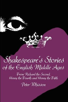 Shakespeare's Stories of the English Middle Ages: From Richard the Second, Henry the Fourth and Henry the Fifth by Whisson, Peter