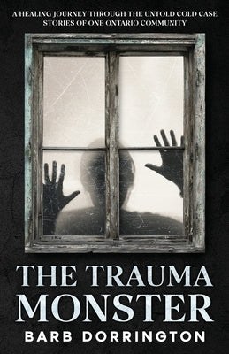 The Trauma Monster: A Healing Journey Through The Untold Cold Case Stories of One Ontario Community by Dorrington, Barb