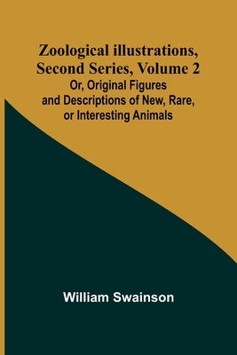 Zoological Illustrations, Second Series, Volume 2; Or, Original Figures and Descriptions of New, Rare, or Interesting Animals by Swainson, William