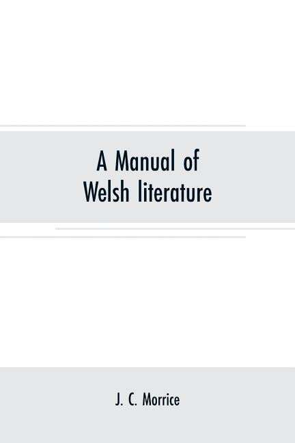 A manual of Welsh literature: containing a brief survey of the works of the chief bards and prose writers from the sixth century to the end of the e by C. Morrice, J.