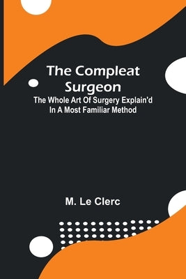 The Compleat Surgeon; The Whole Art Of Surgery Explain'D In A Most Familiar Method. by Le Clerc, M.