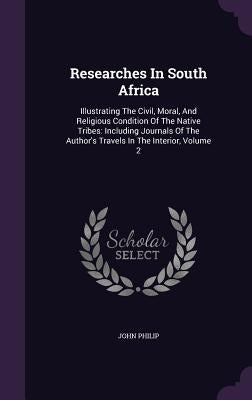 Researches In South Africa: Illustrating The Civil, Moral, And Religious Condition Of The Native Tribes: Including Journals Of The Author's Travel by Philip, John