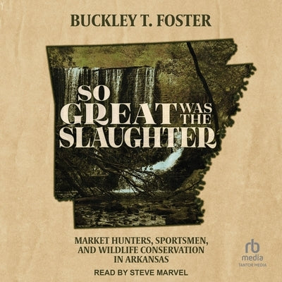 So Great Was the Slaughter: Market Hunters, Sportsmen, and Wildlife Conservation in Arkansas by Foster, Buckley T.