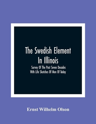 The Swedish Element In Illinois: Survey Of The Past Seven Decades: With Life Sketches Of Men Of Today by Wilhelm Olson, Ernst