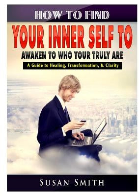 How to Find Your Inner Self to Awaken to Who Your Truly Are A Guide to Healing, Transformation, & Clarity by Smith, Susan