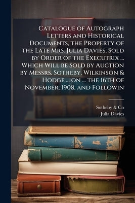 Catalogue of Autograph Letters and Historical Documents, the Property of the Late Mrs. Julia Davies, Sold by Order of the Executrix ... Which Will be by &. Co, Sotheby