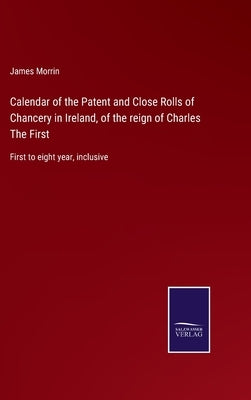 Calendar of the Patent and Close Rolls of Chancery in Ireland, of the reign of Charles The First: First to eight year, inclusive by Morrin, James