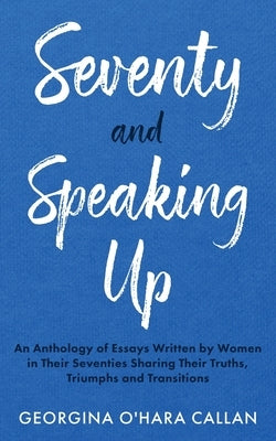 Seventy and Speaking Up: An Anthology of Essays Written by Women in their Seventies Sharing their Truths, Triumphs and Transitions by O'Hara Callan, Georgina