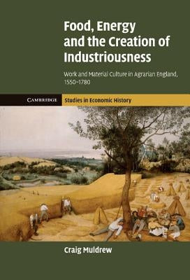 Food, Energy and the Creation of Industriousness: Work and Material Culture in Agrarian England, 1550 1780 by Muldrew, Craig