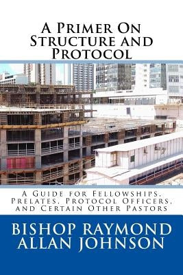 A Primer On Structure and Protocol: A Guide for Fellowships, Prelates, Protocol Officers, and Certain Other Pastors by Johnson, Bishop Raymond Allan