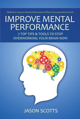 Improve Mental Performance: 7 Top Tips & Tools to Stop Overworking Your Brain Now: Methods to Improve Mental Performance Without Increasing Stress by Scotts, Jason