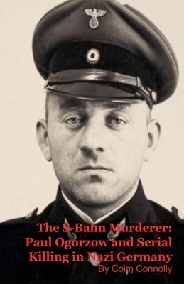 The S-Bahn Murderer: Paul Ogorzow and Serial Killing in Nazi Germany by Connolly, Colm