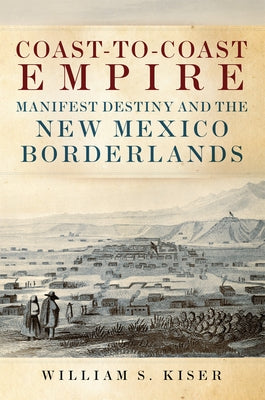 Coast-To-Coast Empire: Manifest Destiny and the New Mexico Borderlands by Kiser, William S.