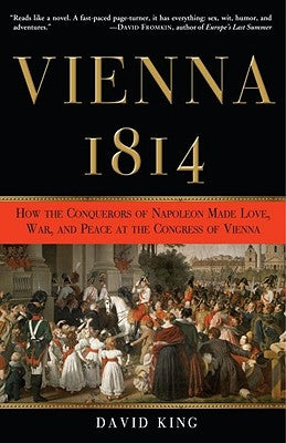 Vienna, 1814: How the Conquerors of Napoleon Made Love, War, and Peace at the Congress of Vienna by King, David