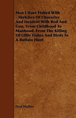 Men I Have Fished with - Sketches of Character and Incident with Rod and Gun, from Childhood to Manhood, from the Killing of Little Fishes and Birds t by Mather, Fred