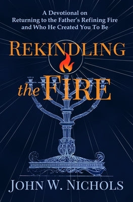 Rekindling the Fire: A Devotional on Returning to The Father's Refining Fire and Who He Created You To Be by Nichols, John W.