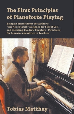 The First Principles of Pianoforte Playing: Being an Extract from the Author's "The Act of Touch" Designed for School Use, and Including Two New Chapt by Matthay, Tobias