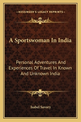 A Sportswoman In India: Personal Adventures And Experiences Of Travel In Known And Unknown India by Savory, Isabel