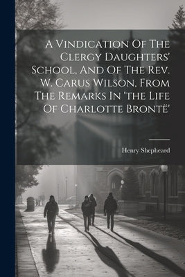 A Vindication Of The Clergy Daughters' School, And Of The Rev. W. Carus Wilson, From The Remarks In 'the Life Of Charlotte Brontë' by Shepheard, Henry