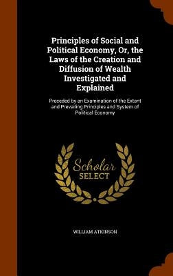Principles of Social and Political Economy, Or, the Laws of the Creation and Diffusion of Wealth Investigated and Explained: Preceded by an Examinatio by Atkinson, William