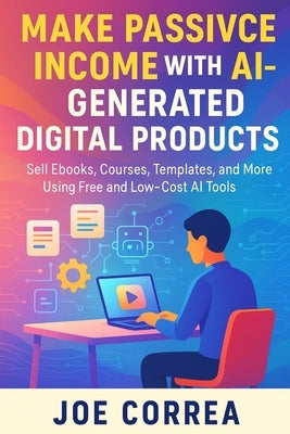 Make Passive Income With AI-Generated Digital Products: Sell Ebooks, Courses, Templates, and More Using Free and Low-Cost AI Tools by Correa, Joe