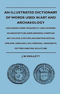 An Illustrated Dictionary Of Words Used In Art And Archaeology - Explaining Terms Frequently Used In Works On Architecture, Arms, Bronzes, Christian A by Mollett, J. W.