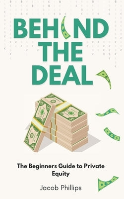 Behind The Deal: The Beginners Guide to Private Equity by Phillips, Jacob