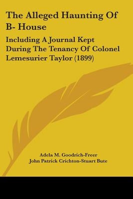 The Alleged Haunting Of B- House: Including A Journal Kept During The Tenancy Of Colonel Lemesurier Taylor (1899) by Goodrich-Freer, Adela M.