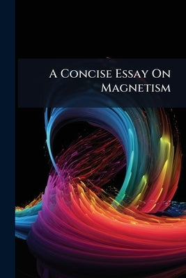 A Concise Essay On Magnetism: With an Account of the Declination and Inclination of the Magnetic Needle; and an Attempt to Ascertain the Cause of the by Anonymous