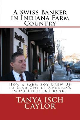 A Swiss Banker in Indiana Farm Country: How a Farm Boy Grew Up to Lead One of America's Most Efficient Banks by Caylor, Tanya Isch