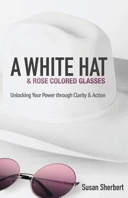 A White Hat & Rose Colored Glasses: Unlocking Your Power Through Clarity & Action by Sherbert, Susan